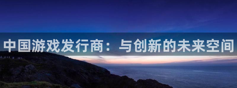 陕西火狐电竞app官网子文化公司加我qq：中国游戏发行商：与创新的未来空间